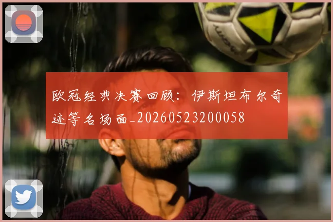 欧冠经典决赛回顾：伊斯坦布尔奇迹等名场面_20260523200058