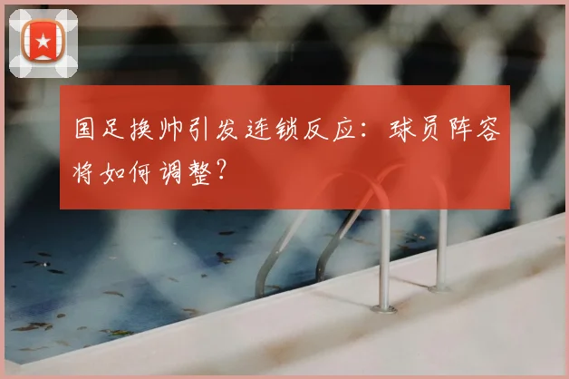 国足换帅引发连锁反应：球员阵容将如何调整？
