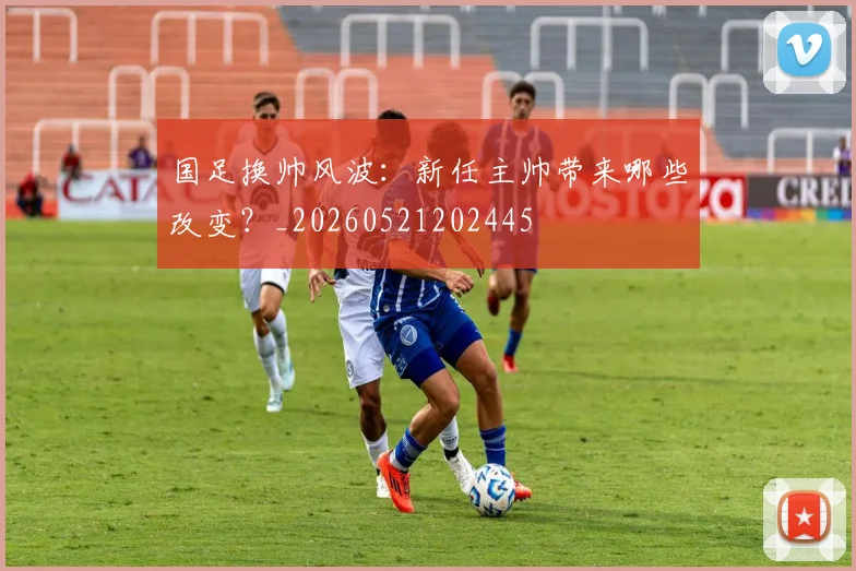 国足换帅风波：新任主帅带来哪些改变？_20260521202445