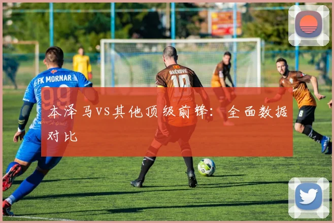 本泽马vs其他顶级前锋：全面数据对比