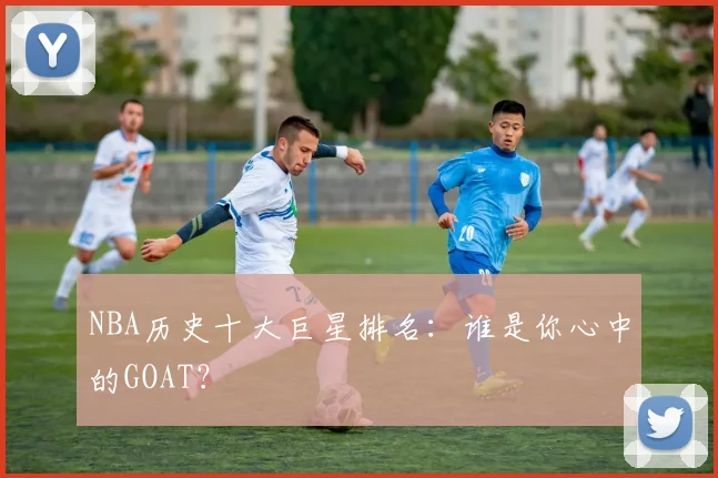 NBA历史十大巨星排名:谁是你心中的GOAT?