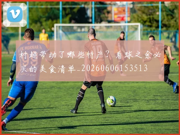 村超带动了哪些特产?看球之余必买的美食清单_20260606153513