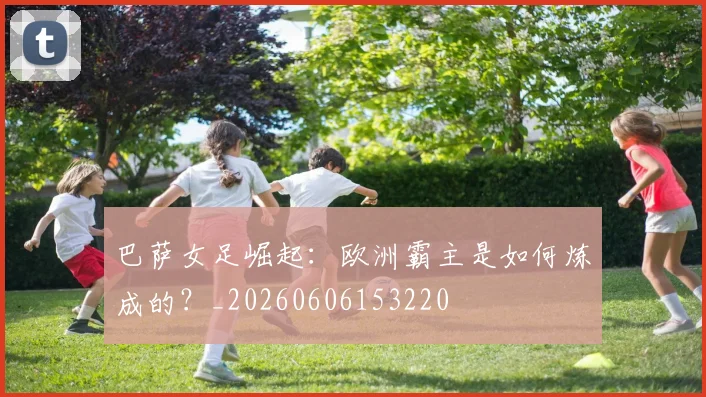 巴萨女足崛起：欧洲霸主是如何炼成的？_20260606153220