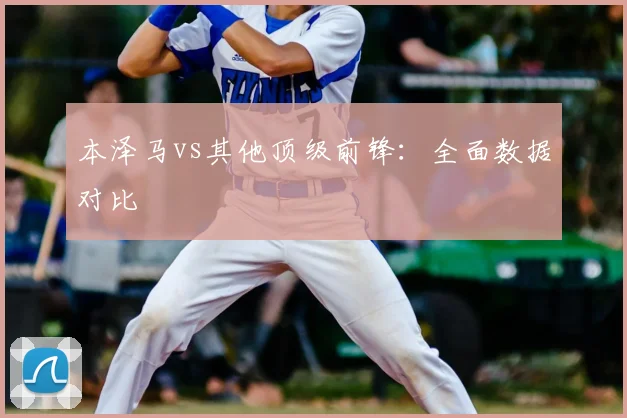 本泽马vs其他顶级前锋：全面数据对比