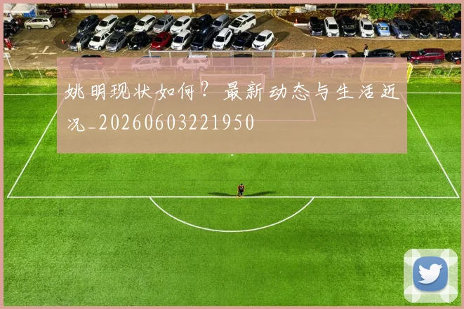 姚明现状如何？最新动态与生活近况_20260603221950