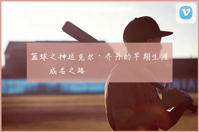 篮球之神迈克尔·乔丹的早期生涯与成名之路