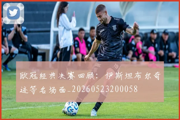欧冠经典决赛回顾：伊斯坦布尔奇迹等名场面_20260523200058