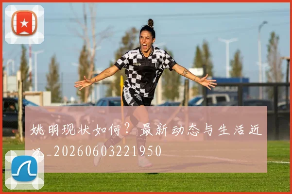 姚明现状如何？最新动态与生活近况_20260603221950